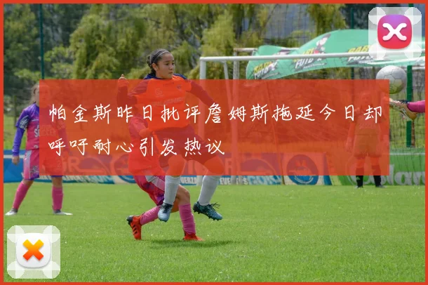 帕金斯昨日批评詹姆斯拖延今日却呼吁耐心引发热议
