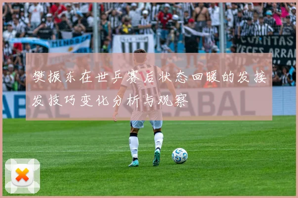 樊振东在世乒赛后状态回暖的发接发技巧变化分析与观察